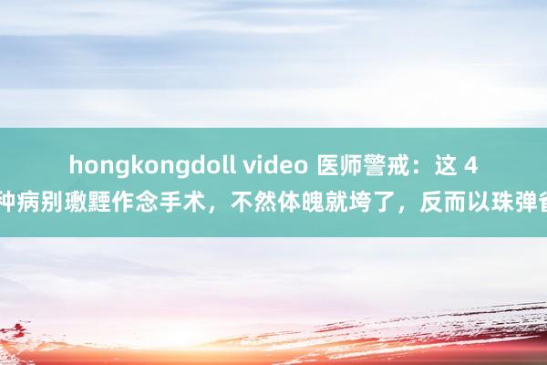 hongkongdoll video 医师警戒：这 4 种病别璷黫作念手术，不然体魄就垮了，反而以珠弹雀