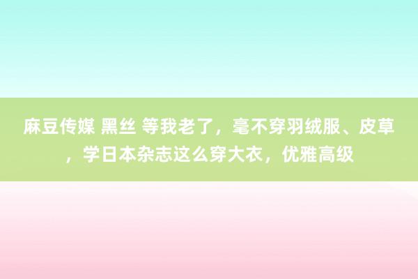 麻豆传媒 黑丝 等我老了，毫不穿羽绒服、皮草，学日本杂志这么穿大衣，优雅高级