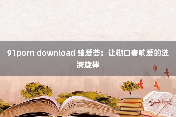 91porn download 臻爱荟：让糊口奏响爱的涟漪旋律