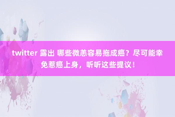 twitter 露出 哪些微恙容易拖成癌？尽可能幸免惹癌上身，听听这些提议！