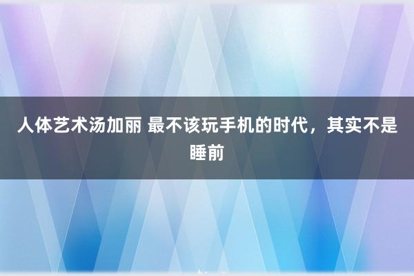人体艺术汤加丽 最不该玩手机的时代，其实不是睡前