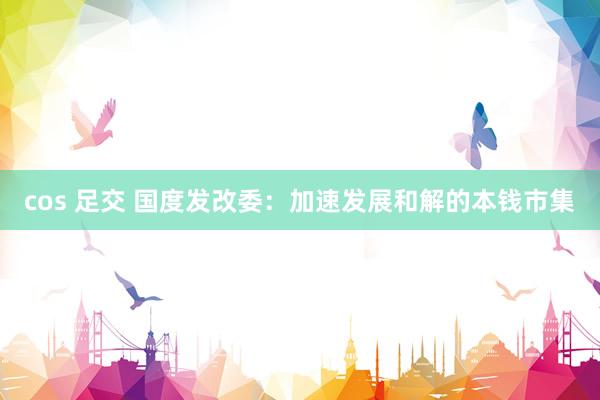 cos 足交 国度发改委：加速发展和解的本钱市集