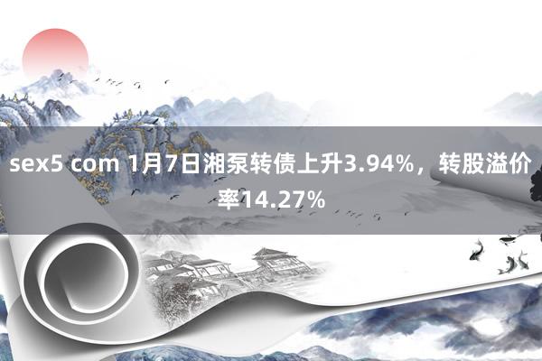 sex5 com 1月7日湘泵转债上升3.94%，转股溢价率14.27%