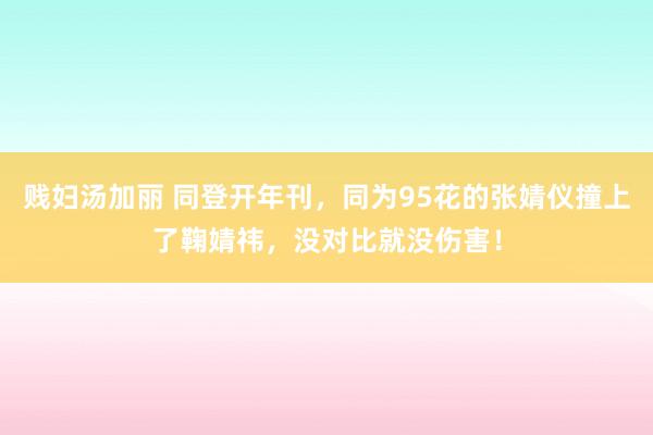贱妇汤加丽 同登开年刊，同为95花的张婧仪撞上了鞠婧祎，没对比就没伤害！