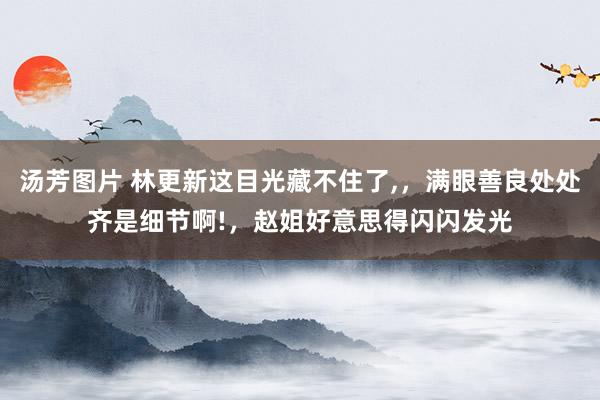 汤芳图片 林更新这目光藏不住了，，满眼善良处处齐是细节啊!，赵姐好意思得闪闪发光