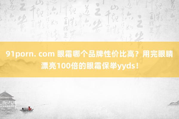 91porn. com 眼霜哪个品牌性价比高？用完眼睛漂亮100倍的眼霜保举yyds！