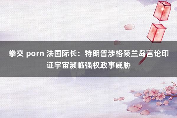 拳交 porn 法国际长：特朗普涉格陵兰岛言论印证宇宙濒临强权政事威胁