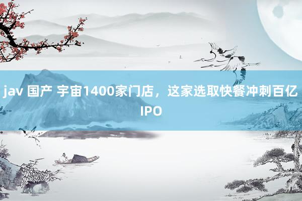 jav 国产 宇宙1400家门店，这家选取快餐冲刺百亿IPO