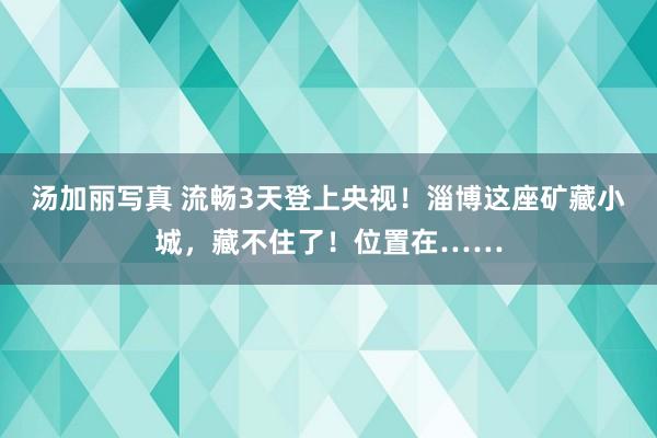 汤加丽写真 流畅3天登上央视！淄博这座矿藏小城，藏不住了！位置在……
