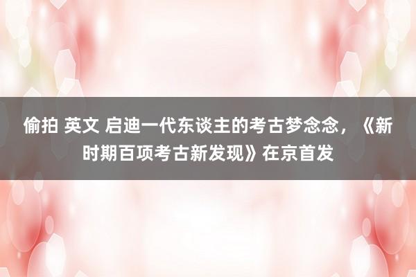 偷拍 英文 启迪一代东谈主的考古梦念念，《新时期百项考古新发现》在京首发