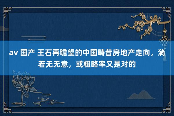 av 国产 王石再瞻望的中国畴昔房地产走向，淌若无无意，或粗略率又是对的