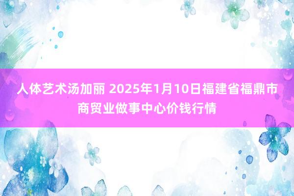人体艺术汤加丽 2025年1月10日福建省福鼎市商贸业做事中心价钱行情