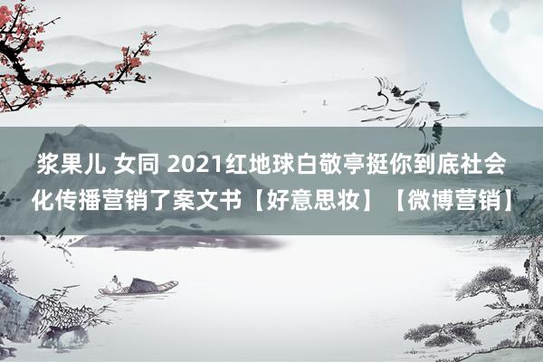 浆果儿 女同 2021红地球白敬亭挺你到底社会化传播营销了案文书【好意思妆】【微博营销】