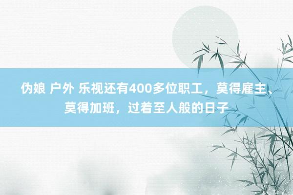 伪娘 户外 乐视还有400多位职工，莫得雇主、莫得加班，过着至人般的日子