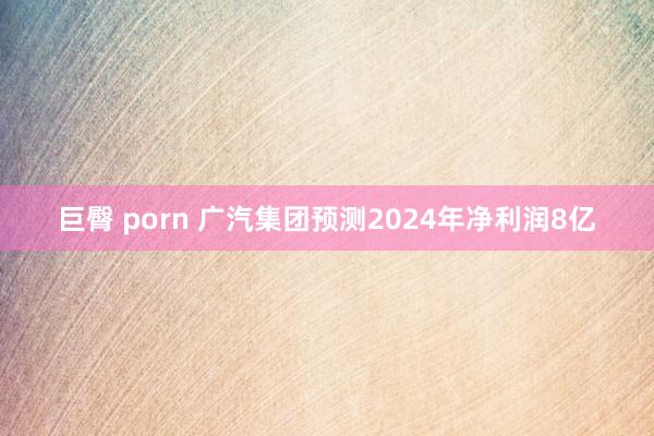 巨臀 porn 广汽集团预测2024年净利润8亿