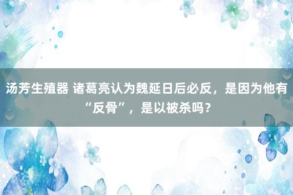 汤芳生殖器 诸葛亮认为魏延日后必反，是因为他有“反骨”，是以被杀吗？