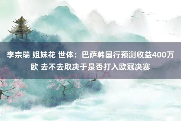 李宗瑞 姐妹花 世体：巴萨韩国行预测收益400万欧 去不去取决于是否打入欧冠决赛