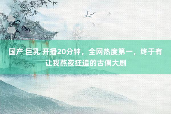 国产 巨乳 开播20分钟，全网热度第一，终于有让我熬夜狂追的古偶大剧