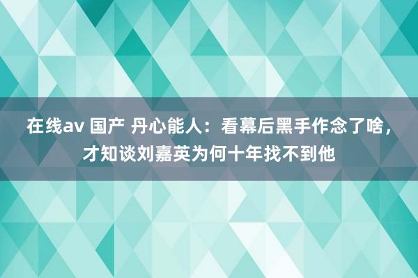 在线av 国产 丹心能人：看幕后黑手作念了啥，才知谈刘嘉英为何十年找不到他