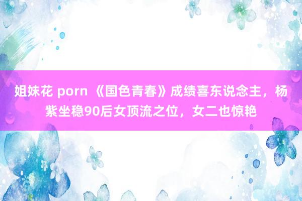 姐妹花 porn 《国色青春》成绩喜东说念主，杨紫坐稳90后女顶流之位，女二也惊艳