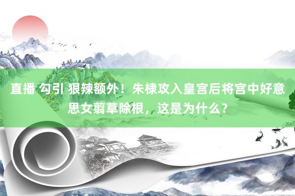 直播 勾引 狠辣额外！朱棣攻入皇宫后将宫中好意思女翦草除根，这是为什么？