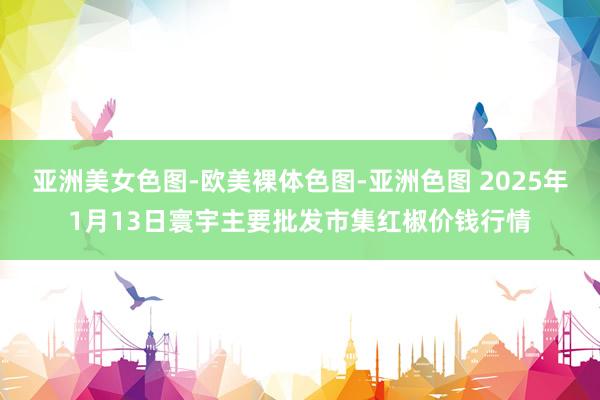 亚洲美女色图-欧美裸体色图-亚洲色图 2025年1月13日寰宇主要批发市集红椒价钱行情