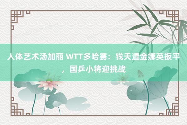 人体艺术汤加丽 WTT多哈赛：钱天遭金娜英扳平，国乒小将迎挑战