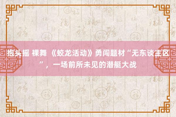 抱头摇 裸舞 《蛟龙活动》勇闯题材“无东谈主区”，一场前所未见的潜艇大战