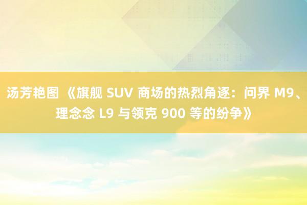 汤芳艳图 《旗舰 SUV 商场的热烈角逐：问界 M9、理念念 L9 与领克 900 等的纷争》