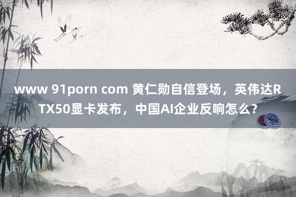 www 91porn com 黄仁勋自信登场，英伟达RTX50显卡发布，中国AI企业反响怎么？