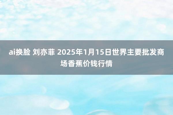 ai换脸 刘亦菲 2025年1月15日世界主要批发商场香蕉价钱行情