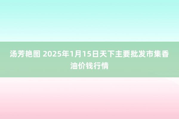 汤芳艳图 2025年1月15日天下主要批发市集香油价钱行情