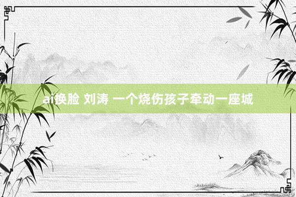 ai换脸 刘涛 一个烧伤孩子牵动一座城