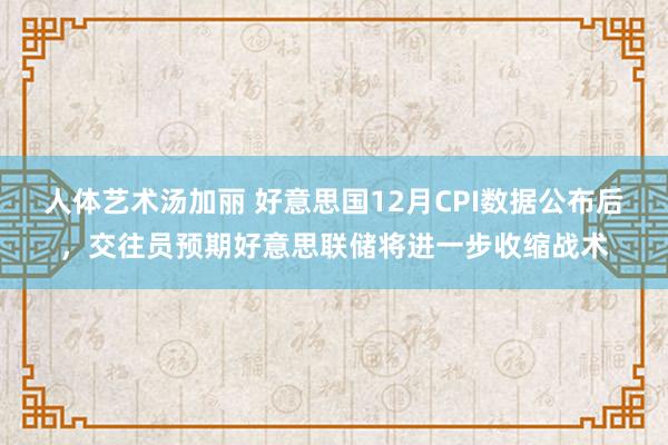 人体艺术汤加丽 好意思国12月CPI数据公布后，交往员预期好意思联储将进一步收缩战术