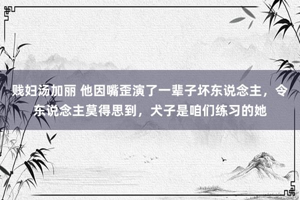 贱妇汤加丽 他因嘴歪演了一辈子坏东说念主，令东说念主莫得思到，犬子是咱们练习的她
