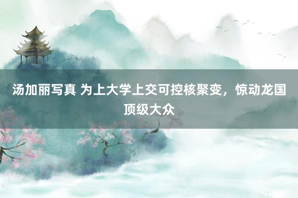 汤加丽写真 为上大学上交可控核聚变，惊动龙国顶级大众