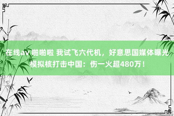 在线av 啪啪啦 我试飞六代机，好意思国媒体曝光模拟核打击中国：伤一火超480万！