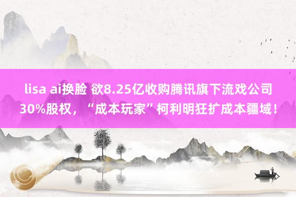 lisa ai换脸 欲8.25亿收购腾讯旗下流戏公司30%股权，“成本玩家”柯利明狂扩成本疆域！