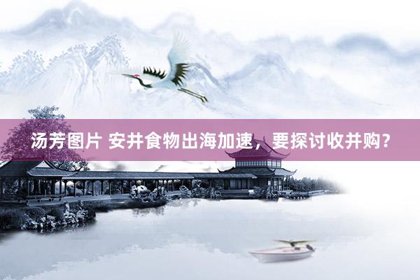 汤芳图片 安井食物出海加速，要探讨收并购？