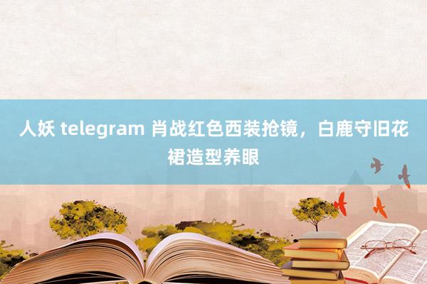人妖 telegram 肖战红色西装抢镜，白鹿守旧花裙造型养眼