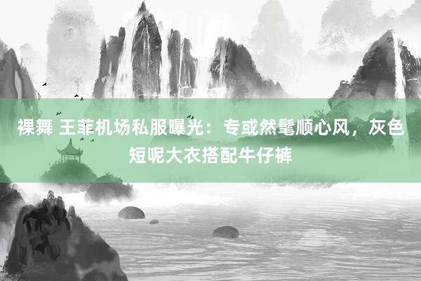 裸舞 王菲机场私服曝光：专或然髦顺心风，灰色短呢大衣搭配牛仔裤