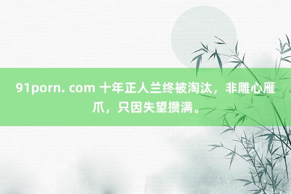 91porn. com 十年正人兰终被淘汰，非雕心雁爪，只因失望攒满。