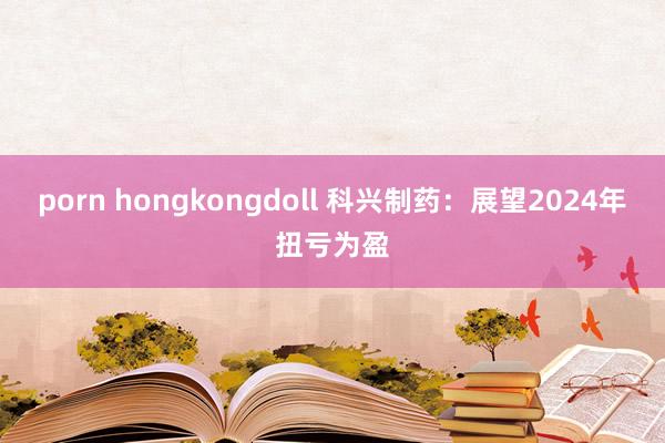 porn hongkongdoll 科兴制药：展望2024年扭亏为盈