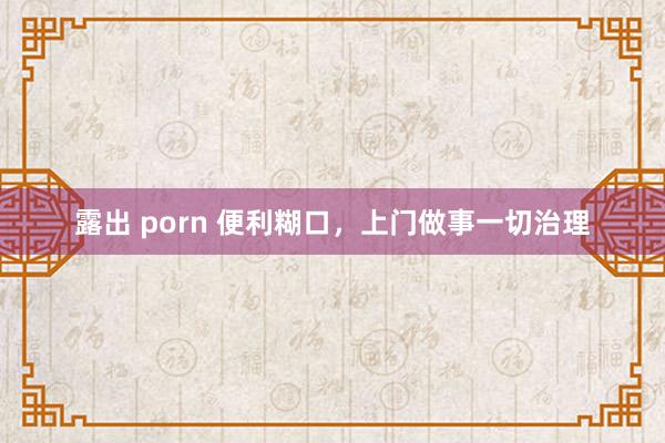 露出 porn 便利糊口，上门做事一切治理