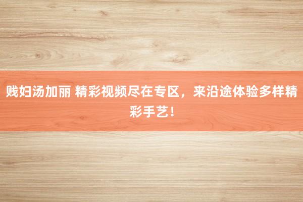 贱妇汤加丽 精彩视频尽在专区，来沿途体验多样精彩手艺！