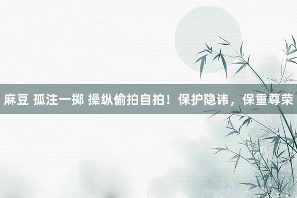 麻豆 孤注一掷 操纵偷拍自拍！保护隐讳，保重尊荣