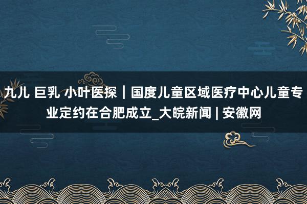 九儿 巨乳 小叶医探︱国度儿童区域医疗中心儿童专业定约在合肥成立_大皖新闻 | 安徽网