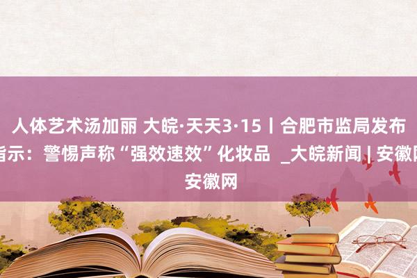 人体艺术汤加丽 大皖·天天3·15丨合肥市监局发布指示：警惕声称“强效速效”化妆品  _大皖新闻 | 安徽网