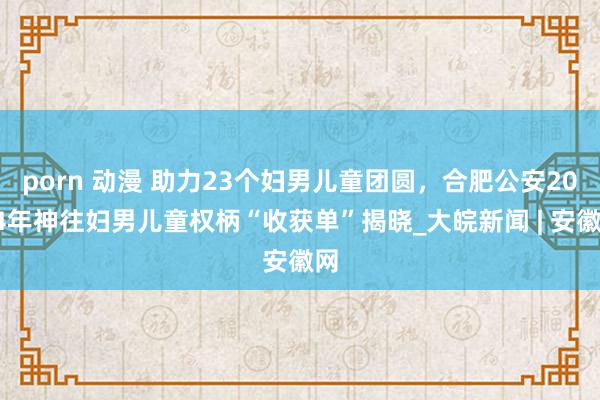 porn 动漫 助力23个妇男儿童团圆，合肥公安2024年神往妇男儿童权柄“收获单”揭晓_大皖新闻 | 安徽网