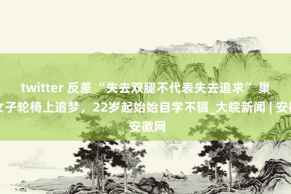 twitter 反差 “失去双腿不代表失去追求” 巢湖女子轮椅上追梦，22岁起始始自学不辍_大皖新闻 | 安徽网